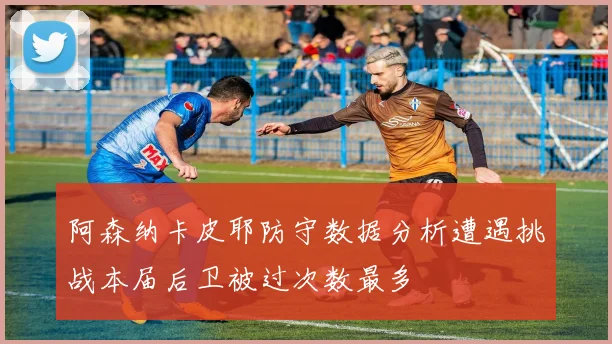 阿森纳卡皮耶防守数据分析遭遇挑战本届后卫被过次数最多