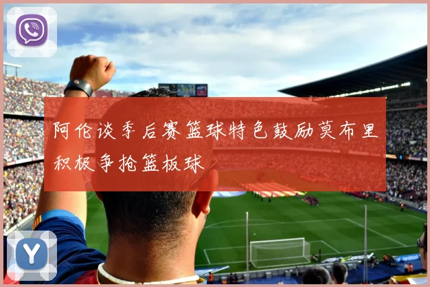 阿伦谈季后赛篮球特色鼓励莫布里积极争抢篮板球