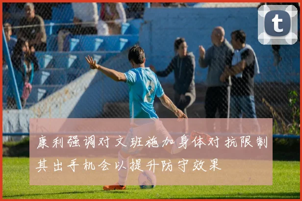 康利强调对文班施加身体对抗限制其出手机会以提升防守效果