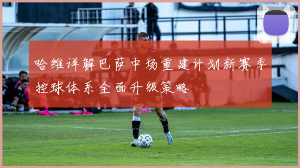 哈维详解巴萨中场重建计划新赛季控球体系全面升级策略