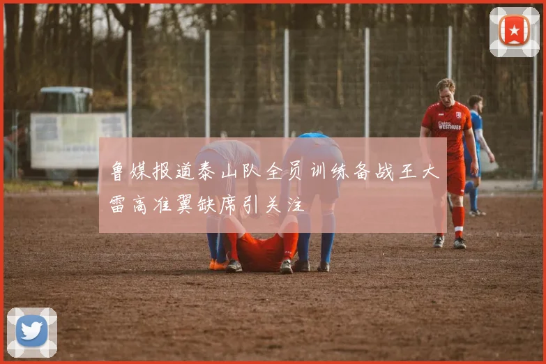 鲁媒报道泰山队全员训练备战王大雷高准翼缺席引关注