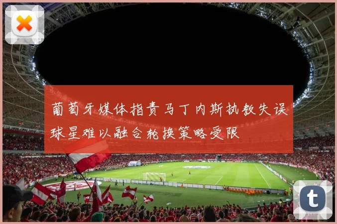 葡萄牙媒体指责马丁内斯执教失误球星难以融合轮换策略受限