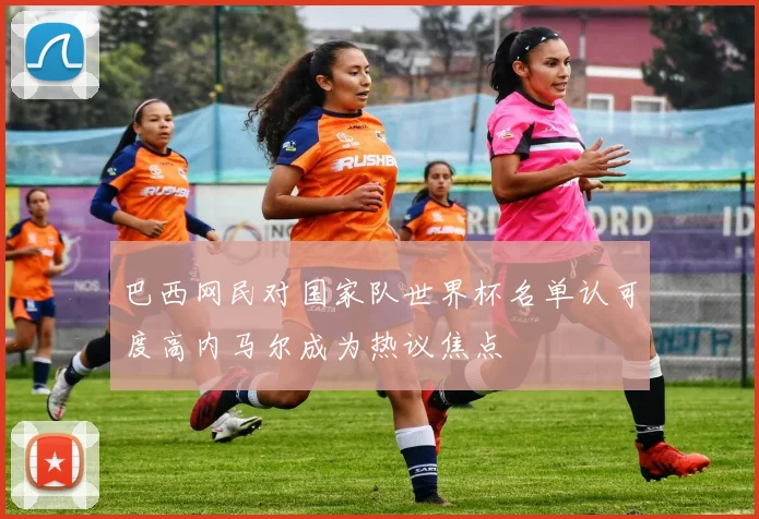 巴西网民对国家队世界杯名单认可度高内马尔成为热议焦点