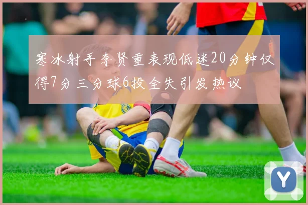 寒冰射手李贤重表现低迷20分钟仅得7分三分球6投全失引发热议