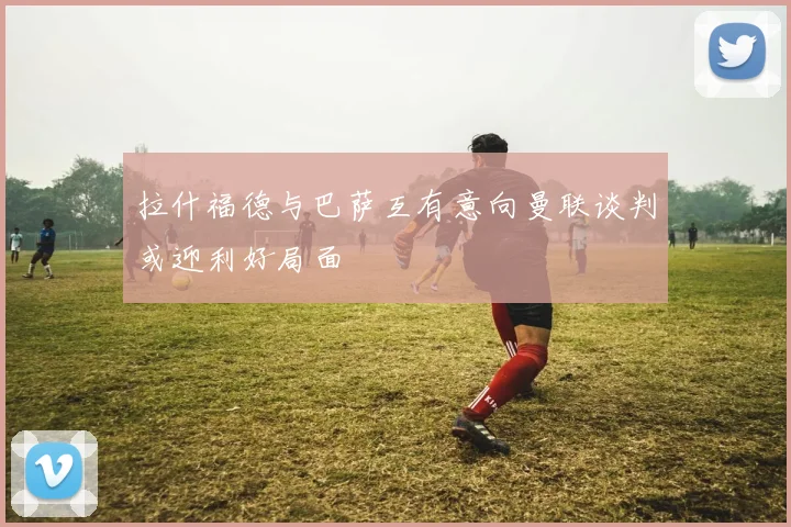 拉什福德与巴萨互有意向曼联谈判或迎利好局面
