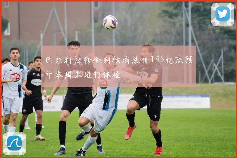 巴尔科拉转会利物浦总价145亿欧预计本周末进行体检