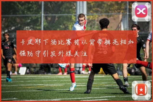 卡皮耶下场比赛将以背带裤亮相加强防守引发外媒关注