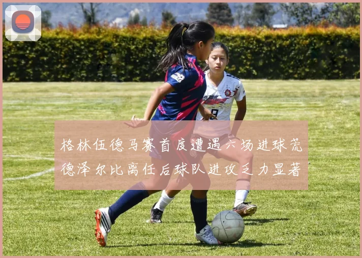 格林伍德马赛首度遭遇六场进球荒德泽尔比离任后球队进攻乏力显著
