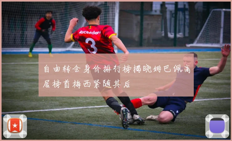 自由转会身价排行榜揭晓姆巴佩高居榜首梅西紧随其后