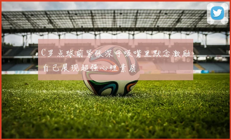 C罗点球前紧张深呼吸嘴里默念激励自己展现超强心理素质