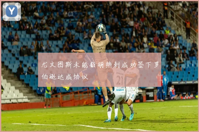 尤文图斯未能截胡热刺成功签下罗伯逊达成协议