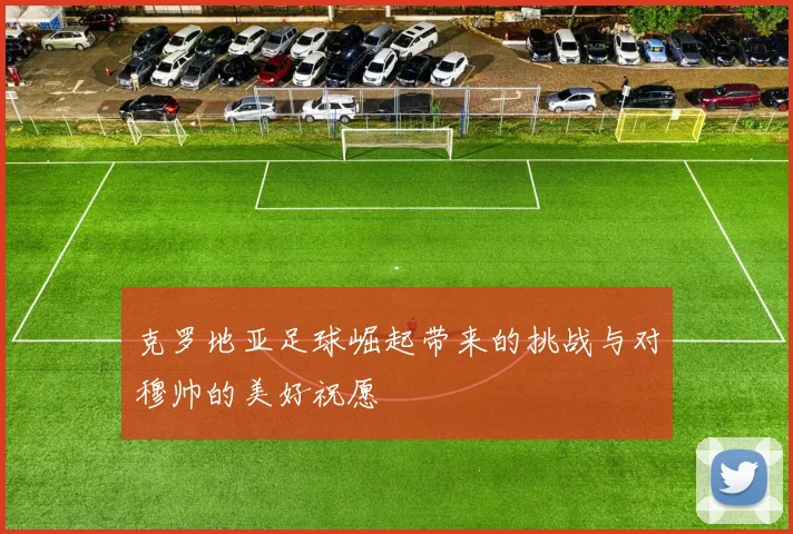 克罗地亚足球崛起带来的挑战与对穆帅的美好祝愿