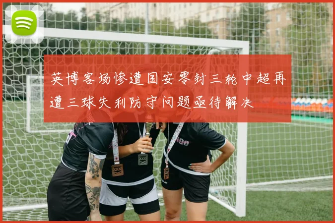 英博客场惨遭国安零封三轮中超再遭三球失利防守问题亟待解决