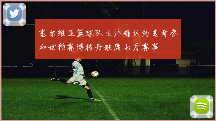 塞尔维亚篮球队主帅确认约基奇参加世预赛博格丹缺席七月赛事