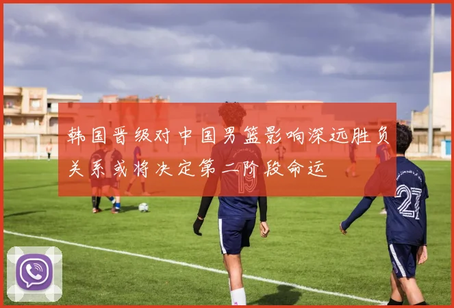 韩国晋级对中国男篮影响深远胜负关系或将决定第二阶段命运