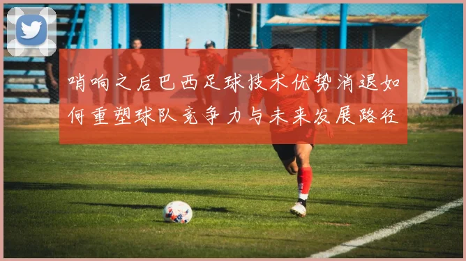 哨响之后巴西足球技术优势消退如何重塑球队竞争力与未来发展路径