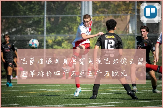 巴萨追逐库库愿需关注巴尔德去留蓝军标价四千万至五千万欧元