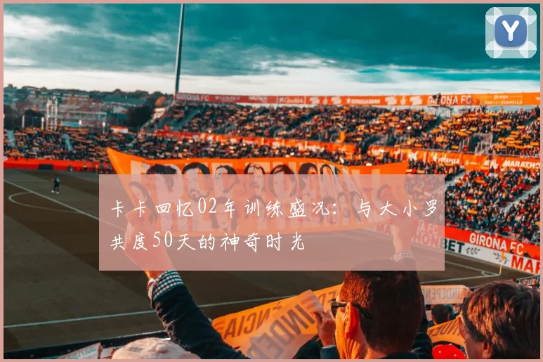 卡卡回忆02年训练盛况：与大小罗共度50天的神奇时光