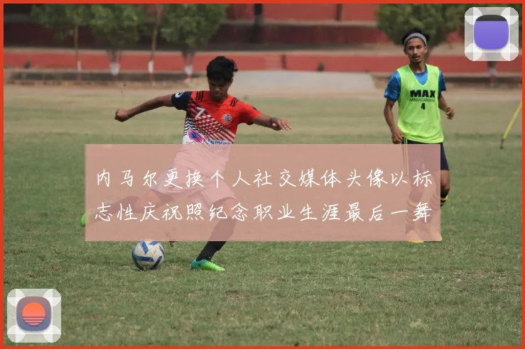 内马尔更换个人社交媒体头像以标志性庆祝照纪念职业生涯最后一舞
