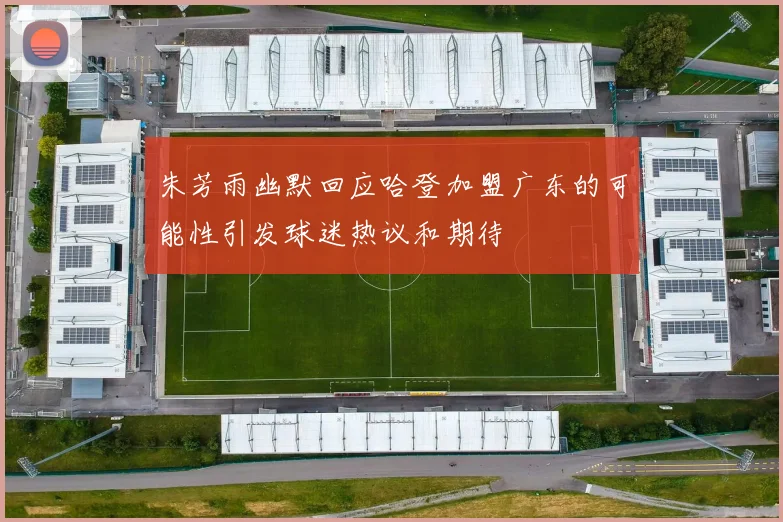 朱芳雨幽默回应哈登加盟广东的可能性引发球迷热议和期待