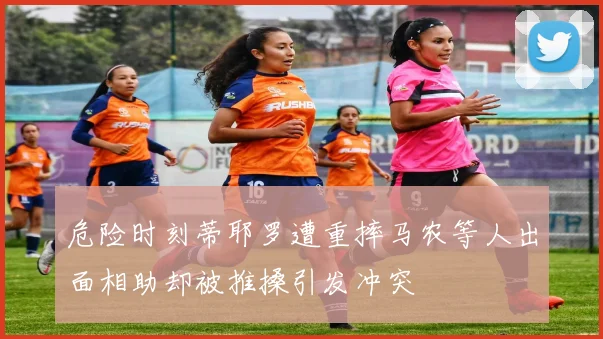 危险时刻蒂耶罗遭重摔马农等人出面相助却被推搡引发冲突