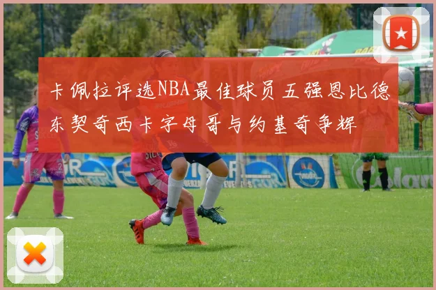 卡佩拉评选NBA最佳球员五强恩比德东契奇西卡字母哥与约基奇争辉