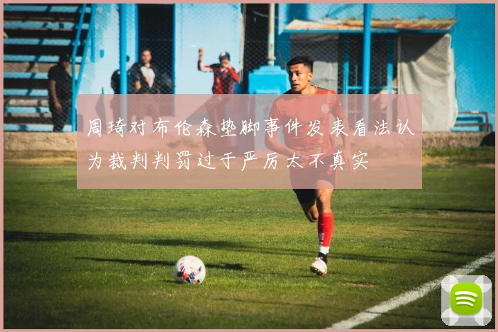 周琦对布伦森垫脚事件发表看法认为裁判判罚过于严厉太不真实